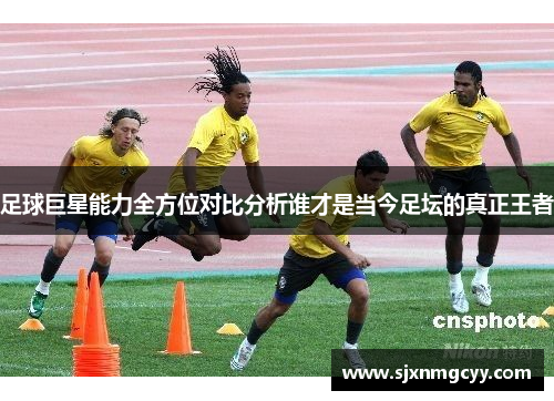 足球巨星能力全方位对比分析谁才是当今足坛的真正王者