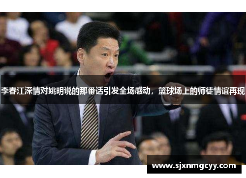 李春江深情对姚明说的那番话引发全场感动，篮球场上的师徒情谊再现