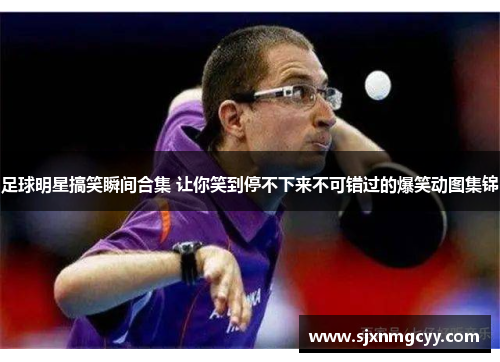 足球明星搞笑瞬间合集 让你笑到停不下来不可错过的爆笑动图集锦