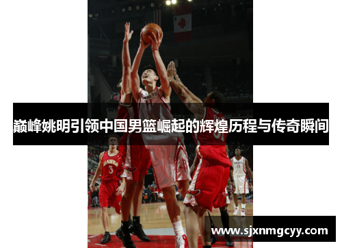 巅峰姚明引领中国男篮崛起的辉煌历程与传奇瞬间